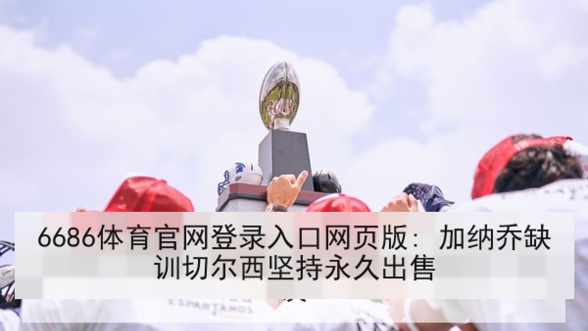 6686体育官网登录入口网页版: 加纳乔缺训切尔西坚持永久出售