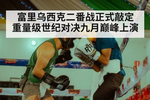 富里乌西克二番战正式敲定 重量级世纪对决九月巅峰上演
